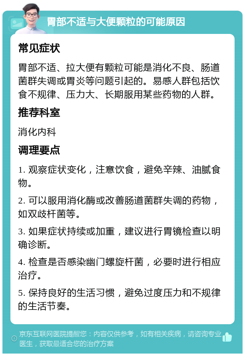 胃部不适与大便颗粒的可能原因 常见症状 胃部不适、拉大便有颗粒可能是消化不良、肠道菌群失调或胃炎等问题引起的。易感人群包括饮食不规律、压力大、长期服用某些药物的人群。 推荐科室 消化内科 调理要点 1. 观察症状变化，注意饮食，避免辛辣、油腻食物。 2. 可以服用消化酶或改善肠道菌群失调的药物，如双歧杆菌等。 3. 如果症状持续或加重，建议进行胃镜检查以明确诊断。 4. 检查是否感染幽门螺旋杆菌，必要时进行相应治疗。 5. 保持良好的生活习惯，避免过度压力和不规律的生活节奏。