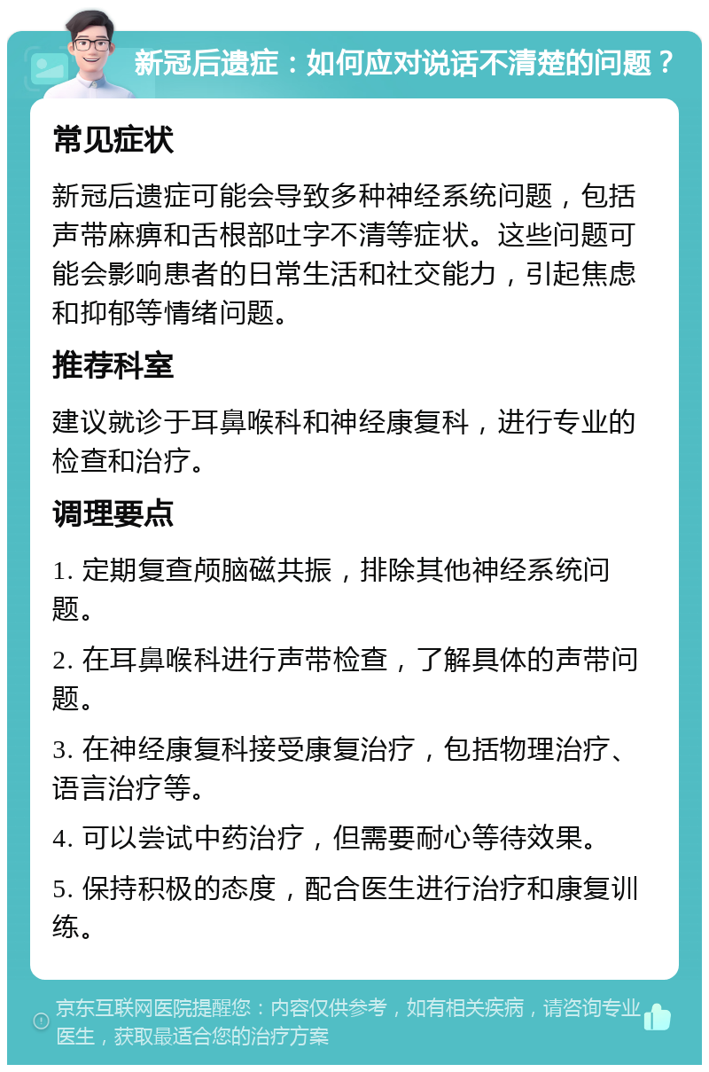 新冠后遗症：如何应对说话不清楚的问题？ 常见症状 新冠后遗症可能会导致多种神经系统问题，包括声带麻痹和舌根部吐字不清等症状。这些问题可能会影响患者的日常生活和社交能力，引起焦虑和抑郁等情绪问题。 推荐科室 建议就诊于耳鼻喉科和神经康复科，进行专业的检查和治疗。 调理要点 1. 定期复查颅脑磁共振，排除其他神经系统问题。 2. 在耳鼻喉科进行声带检查，了解具体的声带问题。 3. 在神经康复科接受康复治疗，包括物理治疗、语言治疗等。 4. 可以尝试中药治疗，但需要耐心等待效果。 5. 保持积极的态度，配合医生进行治疗和康复训练。