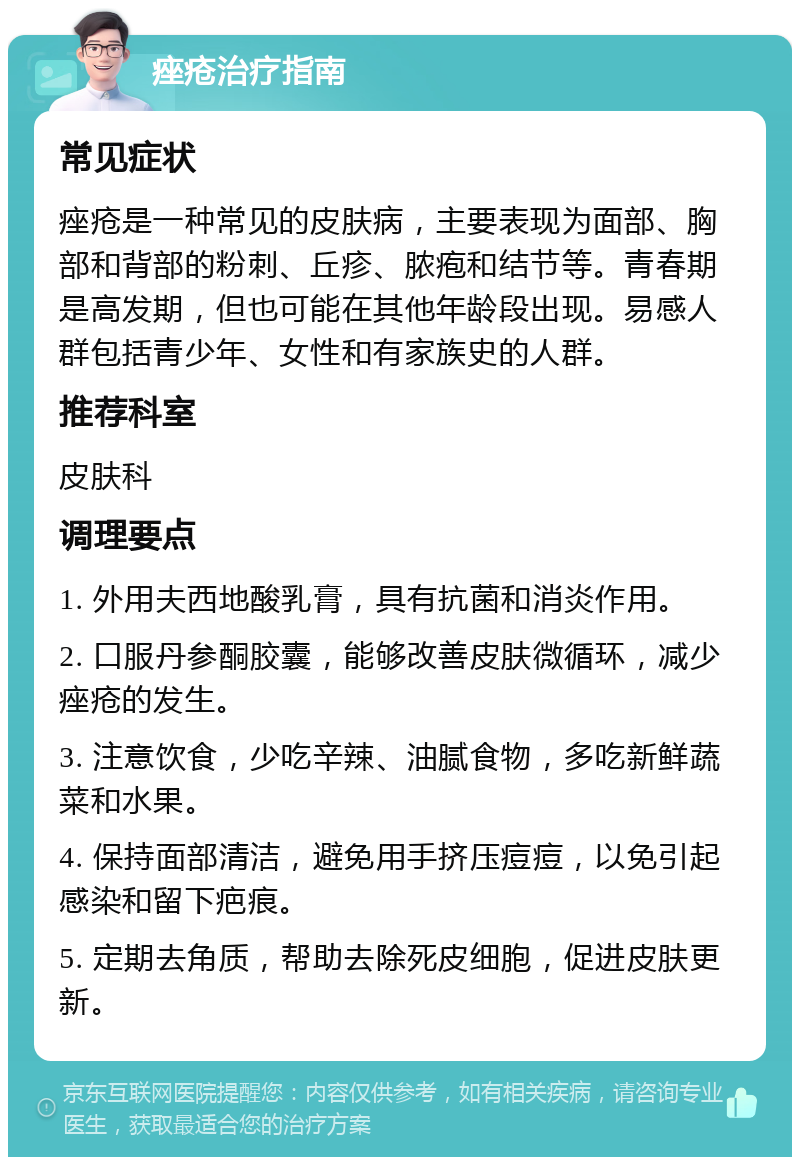 痤疮治疗指南 常见症状 痤疮是一种常见的皮肤病，主要表现为面部、胸部和背部的粉刺、丘疹、脓疱和结节等。青春期是高发期，但也可能在其他年龄段出现。易感人群包括青少年、女性和有家族史的人群。 推荐科室 皮肤科 调理要点 1. 外用夫西地酸乳膏，具有抗菌和消炎作用。 2. 口服丹参酮胶囊，能够改善皮肤微循环，减少痤疮的发生。 3. 注意饮食，少吃辛辣、油腻食物，多吃新鲜蔬菜和水果。 4. 保持面部清洁，避免用手挤压痘痘，以免引起感染和留下疤痕。 5. 定期去角质，帮助去除死皮细胞，促进皮肤更新。