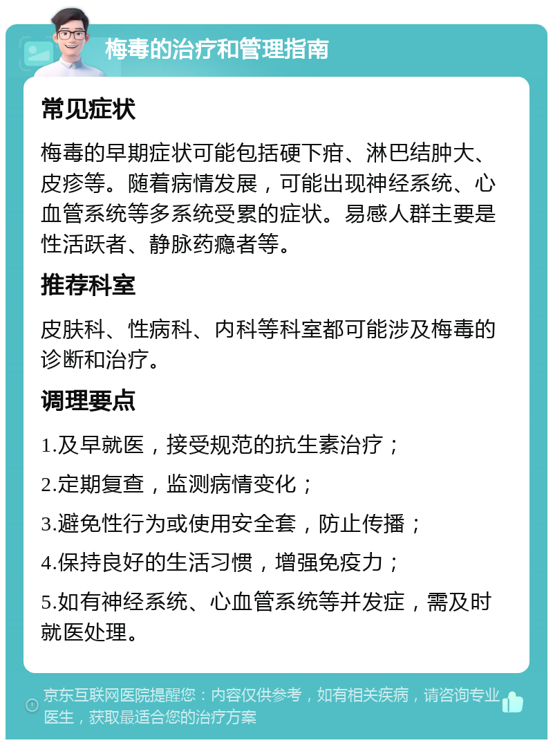 梅毒的治疗和管理指南 常见症状 梅毒的早期症状可能包括硬下疳、淋巴结肿大、皮疹等。随着病情发展，可能出现神经系统、心血管系统等多系统受累的症状。易感人群主要是性活跃者、静脉药瘾者等。 推荐科室 皮肤科、性病科、内科等科室都可能涉及梅毒的诊断和治疗。 调理要点 1.及早就医，接受规范的抗生素治疗； 2.定期复查，监测病情变化； 3.避免性行为或使用安全套，防止传播； 4.保持良好的生活习惯，增强免疫力； 5.如有神经系统、心血管系统等并发症，需及时就医处理。