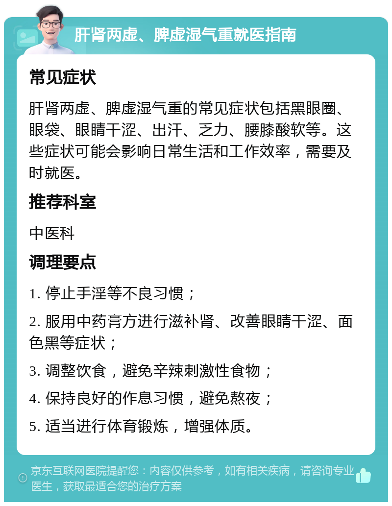 肝肾两虚、脾虚湿气重就医指南 常见症状 肝肾两虚、脾虚湿气重的常见症状包括黑眼圈、眼袋、眼睛干涩、出汗、乏力、腰膝酸软等。这些症状可能会影响日常生活和工作效率，需要及时就医。 推荐科室 中医科 调理要点 1. 停止手淫等不良习惯； 2. 服用中药膏方进行滋补肾、改善眼睛干涩、面色黑等症状； 3. 调整饮食，避免辛辣刺激性食物； 4. 保持良好的作息习惯，避免熬夜； 5. 适当进行体育锻炼，增强体质。