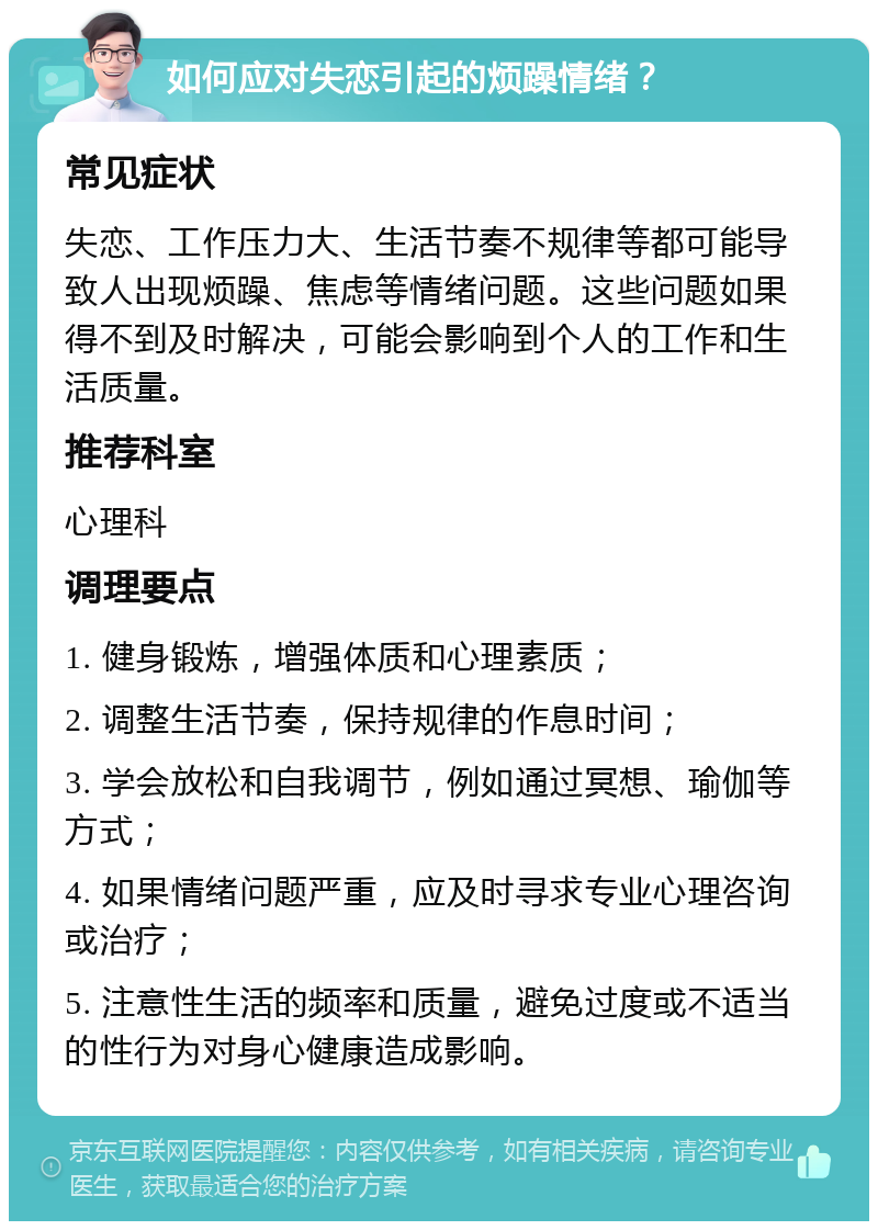 如何应对失恋引起的烦躁情绪？ 常见症状 失恋、工作压力大、生活节奏不规律等都可能导致人出现烦躁、焦虑等情绪问题。这些问题如果得不到及时解决，可能会影响到个人的工作和生活质量。 推荐科室 心理科 调理要点 1. 健身锻炼，增强体质和心理素质； 2. 调整生活节奏，保持规律的作息时间； 3. 学会放松和自我调节，例如通过冥想、瑜伽等方式； 4. 如果情绪问题严重，应及时寻求专业心理咨询或治疗； 5. 注意性生活的频率和质量，避免过度或不适当的性行为对身心健康造成影响。