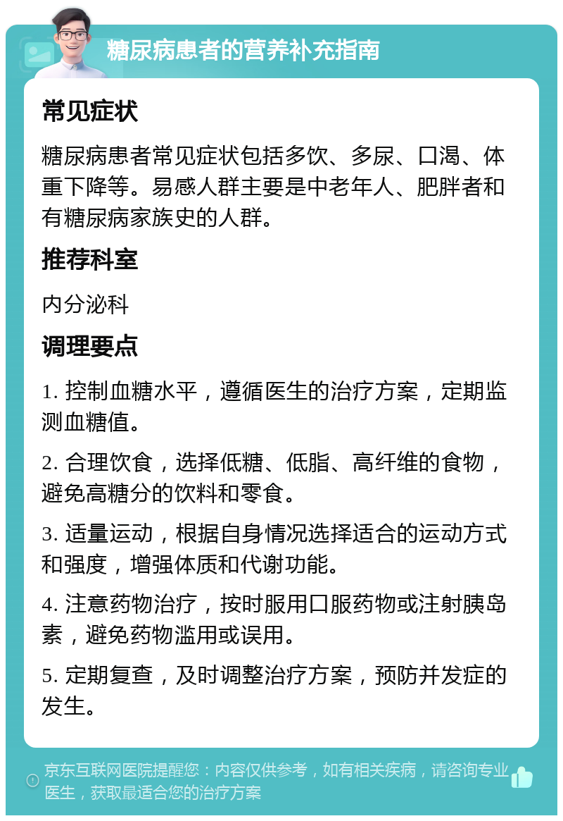 糖尿病患者的营养补充指南 常见症状 糖尿病患者常见症状包括多饮、多尿、口渴、体重下降等。易感人群主要是中老年人、肥胖者和有糖尿病家族史的人群。 推荐科室 内分泌科 调理要点 1. 控制血糖水平，遵循医生的治疗方案，定期监测血糖值。 2. 合理饮食，选择低糖、低脂、高纤维的食物，避免高糖分的饮料和零食。 3. 适量运动，根据自身情况选择适合的运动方式和强度，增强体质和代谢功能。 4. 注意药物治疗，按时服用口服药物或注射胰岛素，避免药物滥用或误用。 5. 定期复查，及时调整治疗方案，预防并发症的发生。