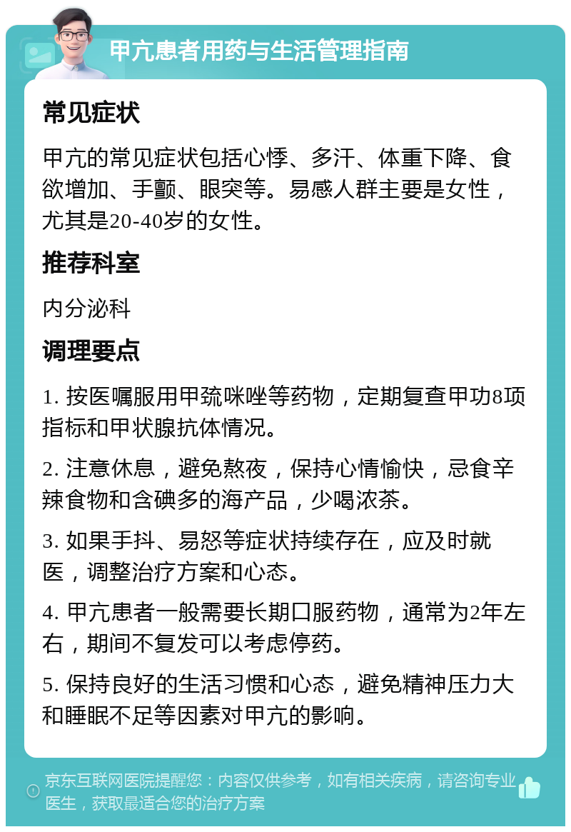 甲亢患者用药与生活管理指南 常见症状 甲亢的常见症状包括心悸、多汗、体重下降、食欲增加、手颤、眼突等。易感人群主要是女性，尤其是20-40岁的女性。 推荐科室 内分泌科 调理要点 1. 按医嘱服用甲巯咪唑等药物，定期复查甲功8项指标和甲状腺抗体情况。 2. 注意休息，避免熬夜，保持心情愉快，忌食辛辣食物和含碘多的海产品，少喝浓茶。 3. 如果手抖、易怒等症状持续存在，应及时就医，调整治疗方案和心态。 4. 甲亢患者一般需要长期口服药物，通常为2年左右，期间不复发可以考虑停药。 5. 保持良好的生活习惯和心态，避免精神压力大和睡眠不足等因素对甲亢的影响。