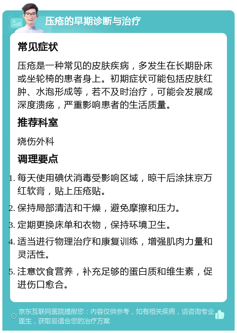 压疮的早期诊断与治疗 常见症状 压疮是一种常见的皮肤疾病，多发生在长期卧床或坐轮椅的患者身上。初期症状可能包括皮肤红肿、水泡形成等，若不及时治疗，可能会发展成深度溃疡，严重影响患者的生活质量。 推荐科室 烧伤外科 调理要点 每天使用碘伏消毒受影响区域，晾干后涂抹京万红软膏，贴上压疮贴。 保持局部清洁和干燥，避免摩擦和压力。 定期更换床单和衣物，保持环境卫生。 适当进行物理治疗和康复训练，增强肌肉力量和灵活性。 注意饮食营养，补充足够的蛋白质和维生素，促进伤口愈合。