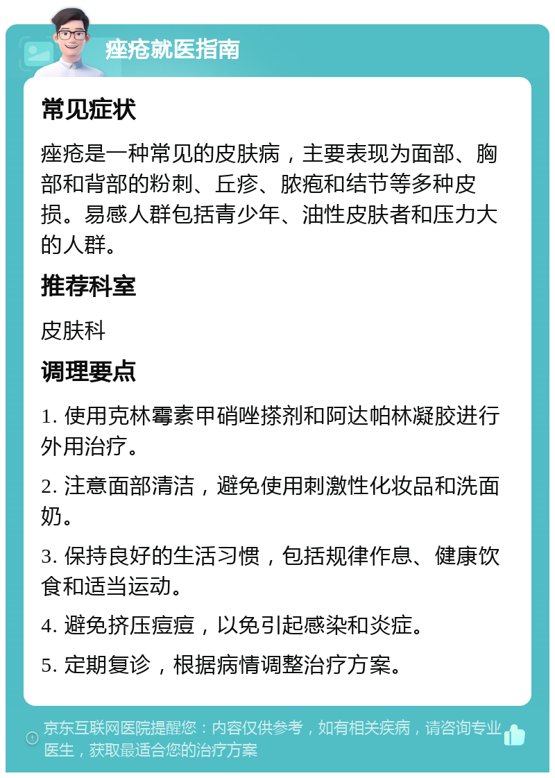 痤疮就医指南 常见症状 痤疮是一种常见的皮肤病，主要表现为面部、胸部和背部的粉刺、丘疹、脓疱和结节等多种皮损。易感人群包括青少年、油性皮肤者和压力大的人群。 推荐科室 皮肤科 调理要点 1. 使用克林霉素甲硝唑搽剂和阿达帕林凝胶进行外用治疗。 2. 注意面部清洁，避免使用刺激性化妆品和洗面奶。 3. 保持良好的生活习惯，包括规律作息、健康饮食和适当运动。 4. 避免挤压痘痘，以免引起感染和炎症。 5. 定期复诊，根据病情调整治疗方案。