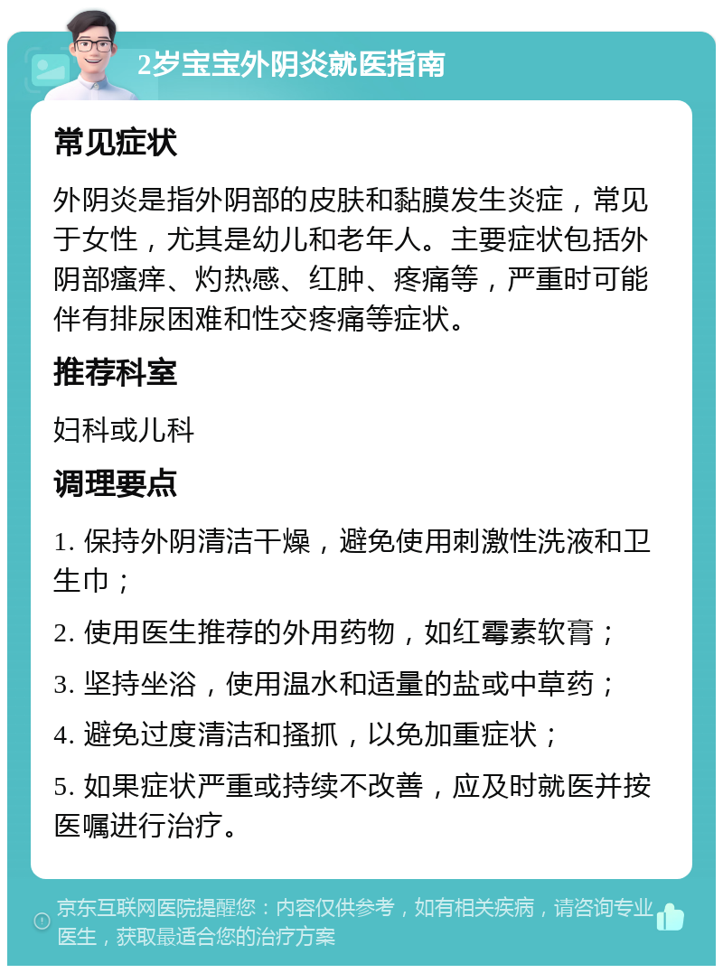 2岁宝宝外阴炎就医指南 常见症状 外阴炎是指外阴部的皮肤和黏膜发生炎症，常见于女性，尤其是幼儿和老年人。主要症状包括外阴部瘙痒、灼热感、红肿、疼痛等，严重时可能伴有排尿困难和性交疼痛等症状。 推荐科室 妇科或儿科 调理要点 1. 保持外阴清洁干燥，避免使用刺激性洗液和卫生巾； 2. 使用医生推荐的外用药物，如红霉素软膏； 3. 坚持坐浴，使用温水和适量的盐或中草药； 4. 避免过度清洁和搔抓，以免加重症状； 5. 如果症状严重或持续不改善，应及时就医并按医嘱进行治疗。