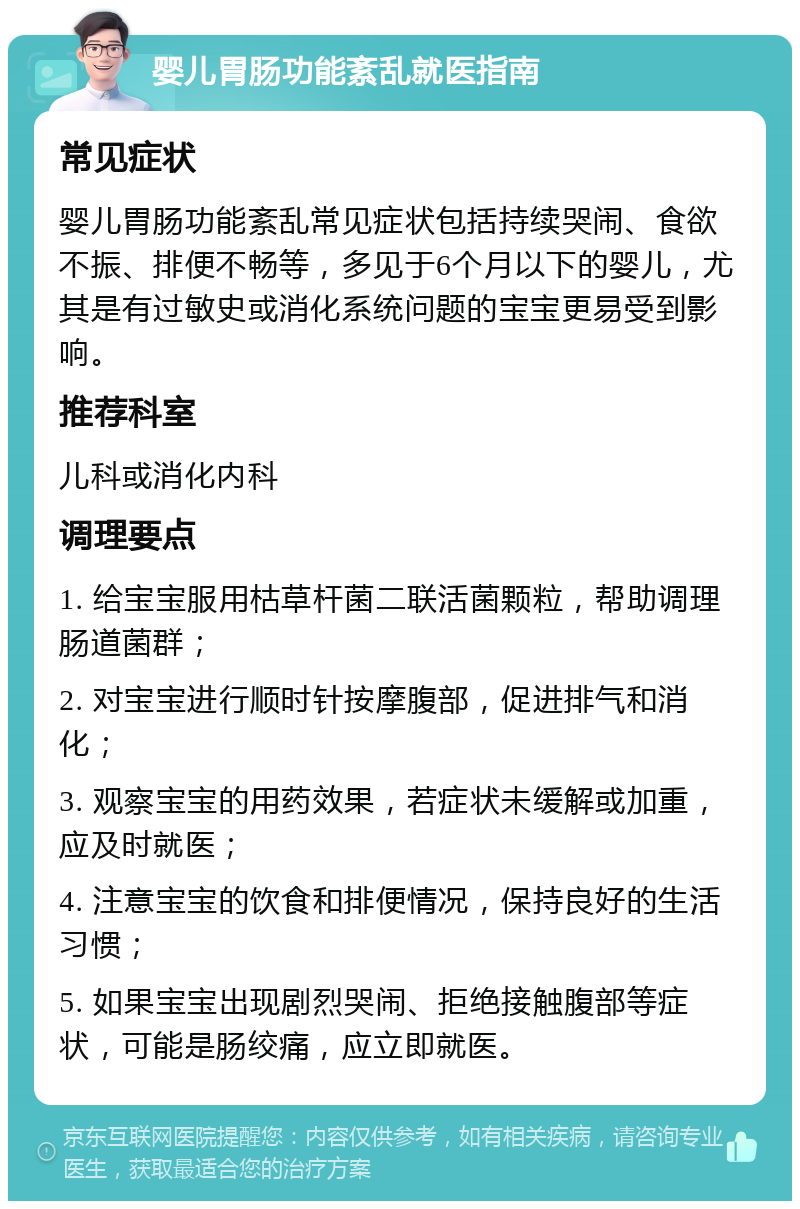 婴儿胃肠功能紊乱就医指南 常见症状 婴儿胃肠功能紊乱常见症状包括持续哭闹、食欲不振、排便不畅等，多见于6个月以下的婴儿，尤其是有过敏史或消化系统问题的宝宝更易受到影响。 推荐科室 儿科或消化内科 调理要点 1. 给宝宝服用枯草杆菌二联活菌颗粒，帮助调理肠道菌群； 2. 对宝宝进行顺时针按摩腹部，促进排气和消化； 3. 观察宝宝的用药效果，若症状未缓解或加重，应及时就医； 4. 注意宝宝的饮食和排便情况，保持良好的生活习惯； 5. 如果宝宝出现剧烈哭闹、拒绝接触腹部等症状，可能是肠绞痛，应立即就医。