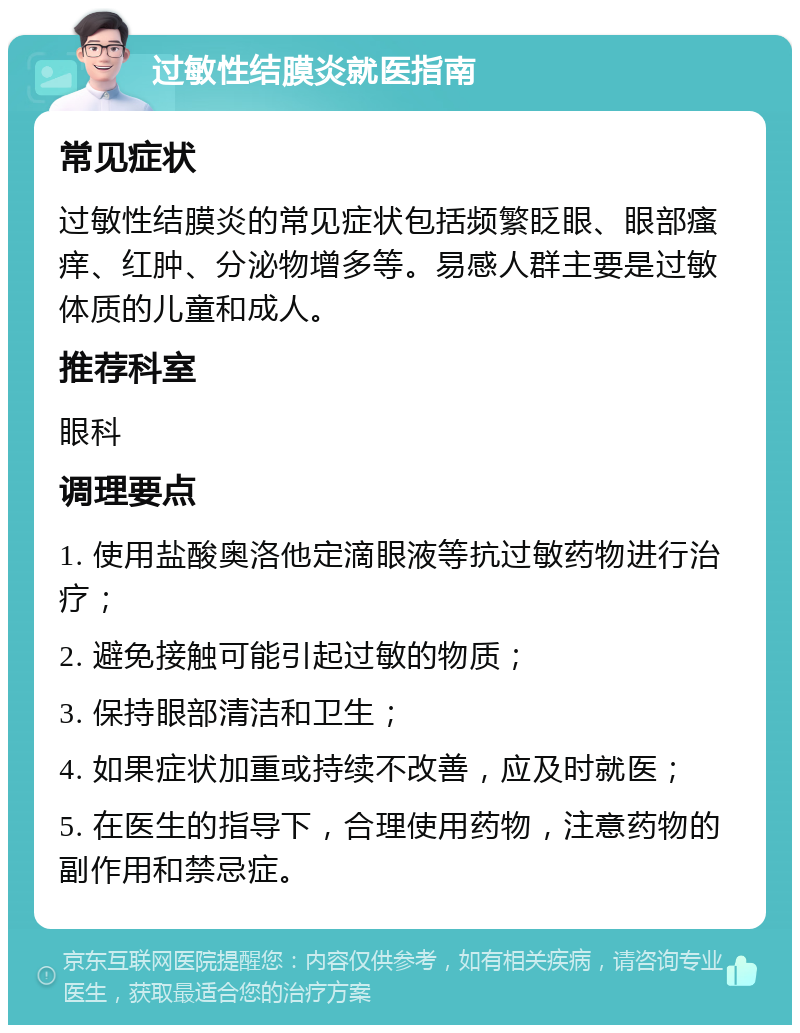 过敏性结膜炎就医指南 常见症状 过敏性结膜炎的常见症状包括频繁眨眼、眼部瘙痒、红肿、分泌物增多等。易感人群主要是过敏体质的儿童和成人。 推荐科室 眼科 调理要点 1. 使用盐酸奥洛他定滴眼液等抗过敏药物进行治疗； 2. 避免接触可能引起过敏的物质； 3. 保持眼部清洁和卫生； 4. 如果症状加重或持续不改善，应及时就医； 5. 在医生的指导下，合理使用药物，注意药物的副作用和禁忌症。