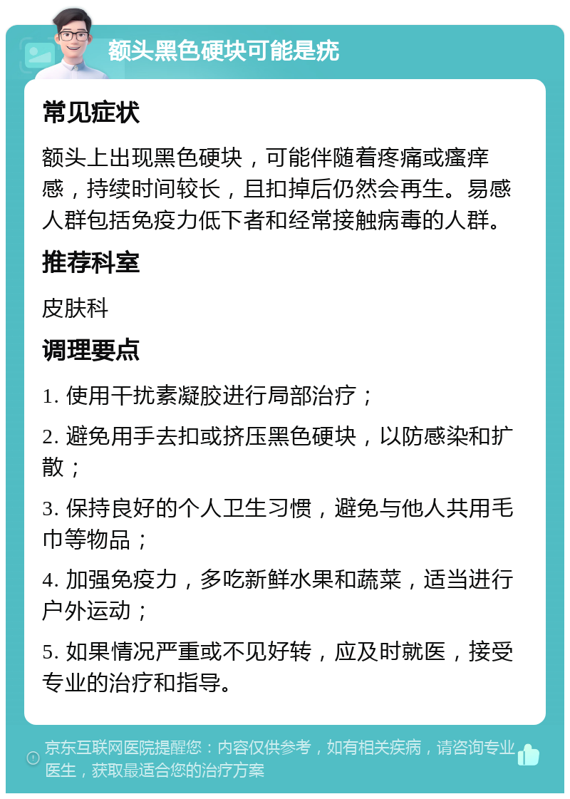 额头黑色硬块可能是疣 常见症状 额头上出现黑色硬块，可能伴随着疼痛或瘙痒感，持续时间较长，且扣掉后仍然会再生。易感人群包括免疫力低下者和经常接触病毒的人群。 推荐科室 皮肤科 调理要点 1. 使用干扰素凝胶进行局部治疗； 2. 避免用手去扣或挤压黑色硬块，以防感染和扩散； 3. 保持良好的个人卫生习惯，避免与他人共用毛巾等物品； 4. 加强免疫力，多吃新鲜水果和蔬菜，适当进行户外运动； 5. 如果情况严重或不见好转，应及时就医，接受专业的治疗和指导。