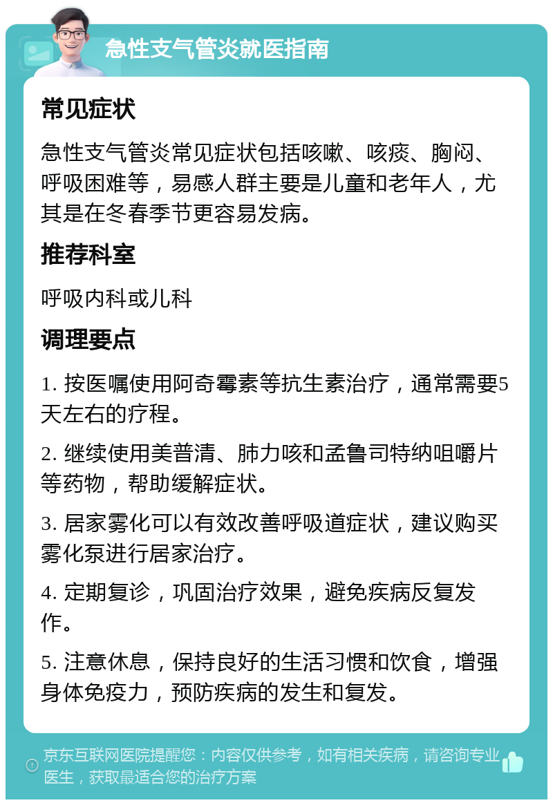 急性支气管炎就医指南 常见症状 急性支气管炎常见症状包括咳嗽、咳痰、胸闷、呼吸困难等，易感人群主要是儿童和老年人，尤其是在冬春季节更容易发病。 推荐科室 呼吸内科或儿科 调理要点 1. 按医嘱使用阿奇霉素等抗生素治疗，通常需要5天左右的疗程。 2. 继续使用美普清、肺力咳和孟鲁司特纳咀嚼片等药物，帮助缓解症状。 3. 居家雾化可以有效改善呼吸道症状，建议购买雾化泵进行居家治疗。 4. 定期复诊，巩固治疗效果，避免疾病反复发作。 5. 注意休息，保持良好的生活习惯和饮食，增强身体免疫力，预防疾病的发生和复发。