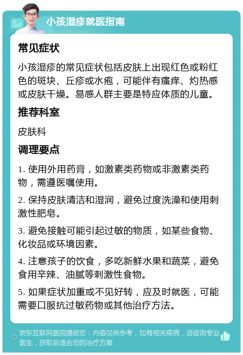 小孩湿疹就医指南 常见症状 小孩湿疹的常见症状包括皮肤上出现红色或粉红色的斑块、丘疹或水疱，可能伴有瘙痒、灼热感或皮肤干燥。易感人群主要是特应体质的儿童。 推荐科室 皮肤科 调理要点 1. 使用外用药膏，如激素类药物或非激素类药物，需遵医嘱使用。 2. 保持皮肤清洁和湿润，避免过度洗澡和使用刺激性肥皂。 3. 避免接触可能引起过敏的物质，如某些食物、化妆品或环境因素。 4. 注意孩子的饮食，多吃新鲜水果和蔬菜，避免食用辛辣、油腻等刺激性食物。 5. 如果症状加重或不见好转，应及时就医，可能需要口服抗过敏药物或其他治疗方法。