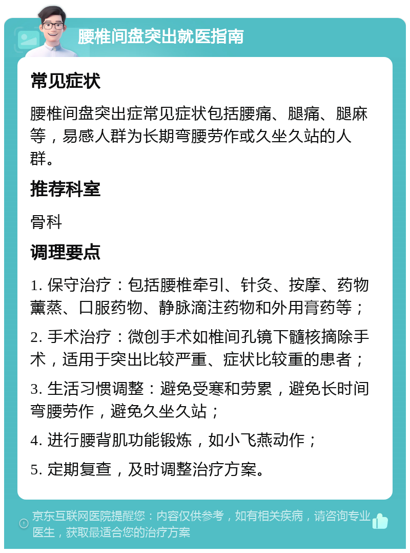 腰椎间盘突出就医指南 常见症状 腰椎间盘突出症常见症状包括腰痛、腿痛、腿麻等，易感人群为长期弯腰劳作或久坐久站的人群。 推荐科室 骨科 调理要点 1. 保守治疗：包括腰椎牵引、针灸、按摩、药物薰蒸、口服药物、静脉滴注药物和外用膏药等； 2. 手术治疗：微创手术如椎间孔镜下髓核摘除手术，适用于突出比较严重、症状比较重的患者； 3. 生活习惯调整：避免受寒和劳累，避免长时间弯腰劳作，避免久坐久站； 4. 进行腰背肌功能锻炼，如小飞燕动作； 5. 定期复查，及时调整治疗方案。