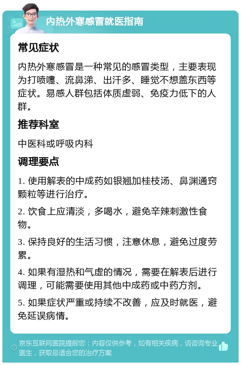 内热外寒感冒就医指南 常见症状 内热外寒感冒是一种常见的感冒类型，主要表现为打喷嚏、流鼻涕、出汗多、睡觉不想盖东西等症状。易感人群包括体质虚弱、免疫力低下的人群。 推荐科室 中医科或呼吸内科 调理要点 1. 使用解表的中成药如银翘加桂枝汤、鼻渊通窍颗粒等进行治疗。 2. 饮食上应清淡，多喝水，避免辛辣刺激性食物。 3. 保持良好的生活习惯，注意休息，避免过度劳累。 4. 如果有湿热和气虚的情况，需要在解表后进行调理，可能需要使用其他中成药或中药方剂。 5. 如果症状严重或持续不改善，应及时就医，避免延误病情。