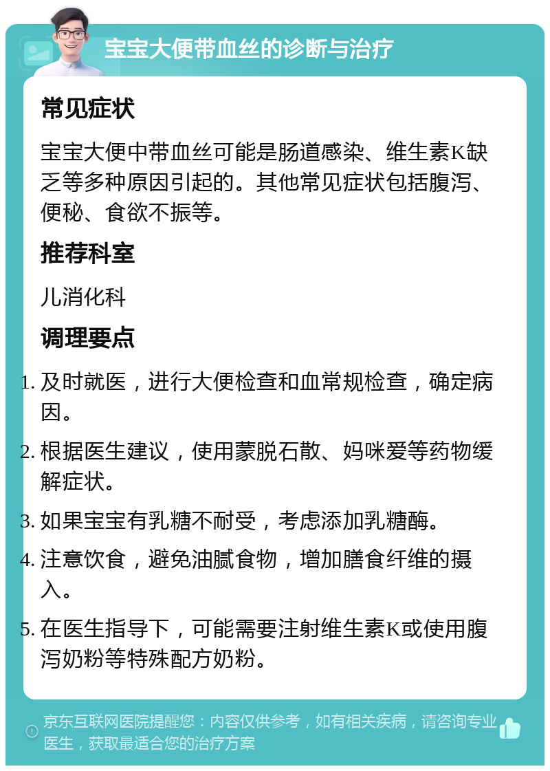 宝宝大便带血丝的诊断与治疗 常见症状 宝宝大便中带血丝可能是肠道感染、维生素K缺乏等多种原因引起的。其他常见症状包括腹泻、便秘、食欲不振等。 推荐科室 儿消化科 调理要点 及时就医，进行大便检查和血常规检查，确定病因。 根据医生建议，使用蒙脱石散、妈咪爱等药物缓解症状。 如果宝宝有乳糖不耐受，考虑添加乳糖酶。 注意饮食，避免油腻食物，增加膳食纤维的摄入。 在医生指导下，可能需要注射维生素K或使用腹泻奶粉等特殊配方奶粉。