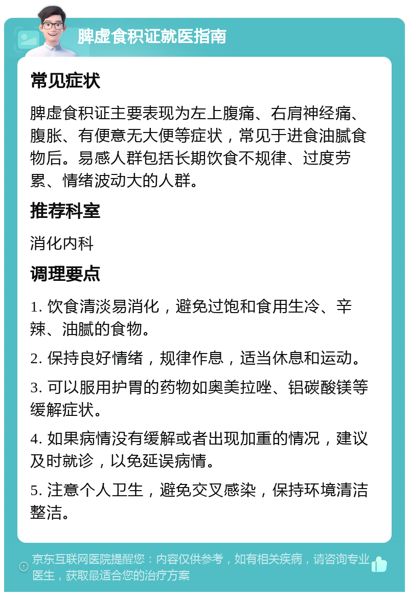 脾虚食积证就医指南 常见症状 脾虚食积证主要表现为左上腹痛、右肩神经痛、腹胀、有便意无大便等症状，常见于进食油腻食物后。易感人群包括长期饮食不规律、过度劳累、情绪波动大的人群。 推荐科室 消化内科 调理要点 1. 饮食清淡易消化，避免过饱和食用生冷、辛辣、油腻的食物。 2. 保持良好情绪，规律作息，适当休息和运动。 3. 可以服用护胃的药物如奥美拉唑、铝碳酸镁等缓解症状。 4. 如果病情没有缓解或者出现加重的情况，建议及时就诊，以免延误病情。 5. 注意个人卫生，避免交叉感染，保持环境清洁整洁。