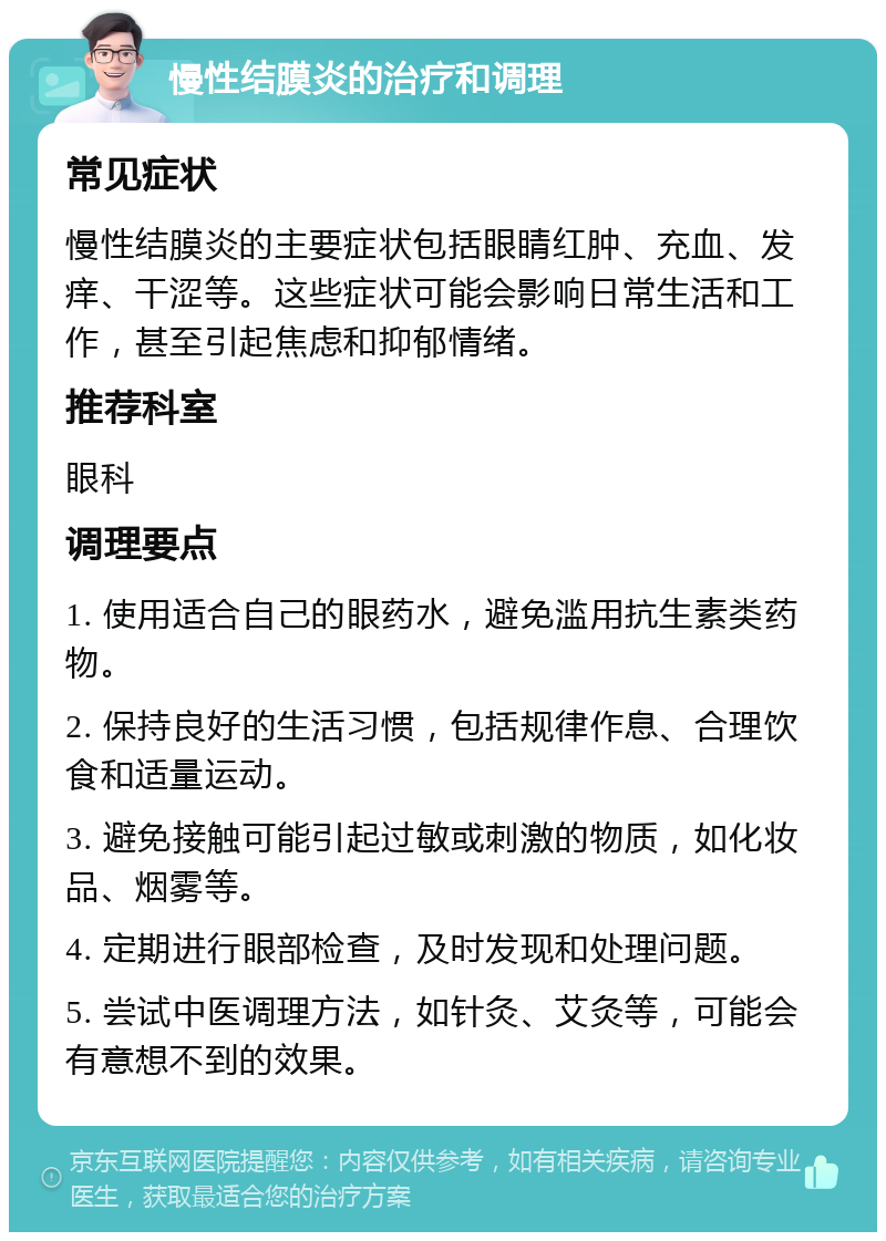 慢性结膜炎的治疗和调理 常见症状 慢性结膜炎的主要症状包括眼睛红肿、充血、发痒、干涩等。这些症状可能会影响日常生活和工作，甚至引起焦虑和抑郁情绪。 推荐科室 眼科 调理要点 1. 使用适合自己的眼药水，避免滥用抗生素类药物。 2. 保持良好的生活习惯，包括规律作息、合理饮食和适量运动。 3. 避免接触可能引起过敏或刺激的物质，如化妆品、烟雾等。 4. 定期进行眼部检查，及时发现和处理问题。 5. 尝试中医调理方法，如针灸、艾灸等，可能会有意想不到的效果。