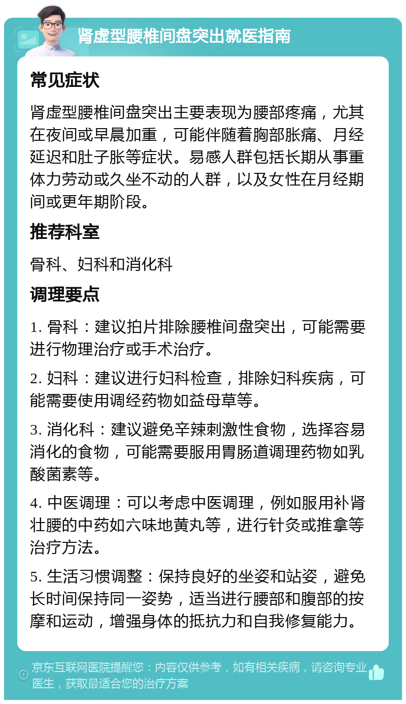 肾虚型腰椎间盘突出就医指南 常见症状 肾虚型腰椎间盘突出主要表现为腰部疼痛，尤其在夜间或早晨加重，可能伴随着胸部胀痛、月经延迟和肚子胀等症状。易感人群包括长期从事重体力劳动或久坐不动的人群，以及女性在月经期间或更年期阶段。 推荐科室 骨科、妇科和消化科 调理要点 1. 骨科：建议拍片排除腰椎间盘突出，可能需要进行物理治疗或手术治疗。 2. 妇科：建议进行妇科检查，排除妇科疾病，可能需要使用调经药物如益母草等。 3. 消化科：建议避免辛辣刺激性食物，选择容易消化的食物，可能需要服用胃肠道调理药物如乳酸菌素等。 4. 中医调理：可以考虑中医调理，例如服用补肾壮腰的中药如六味地黄丸等，进行针灸或推拿等治疗方法。 5. 生活习惯调整：保持良好的坐姿和站姿，避免长时间保持同一姿势，适当进行腰部和腹部的按摩和运动，增强身体的抵抗力和自我修复能力。