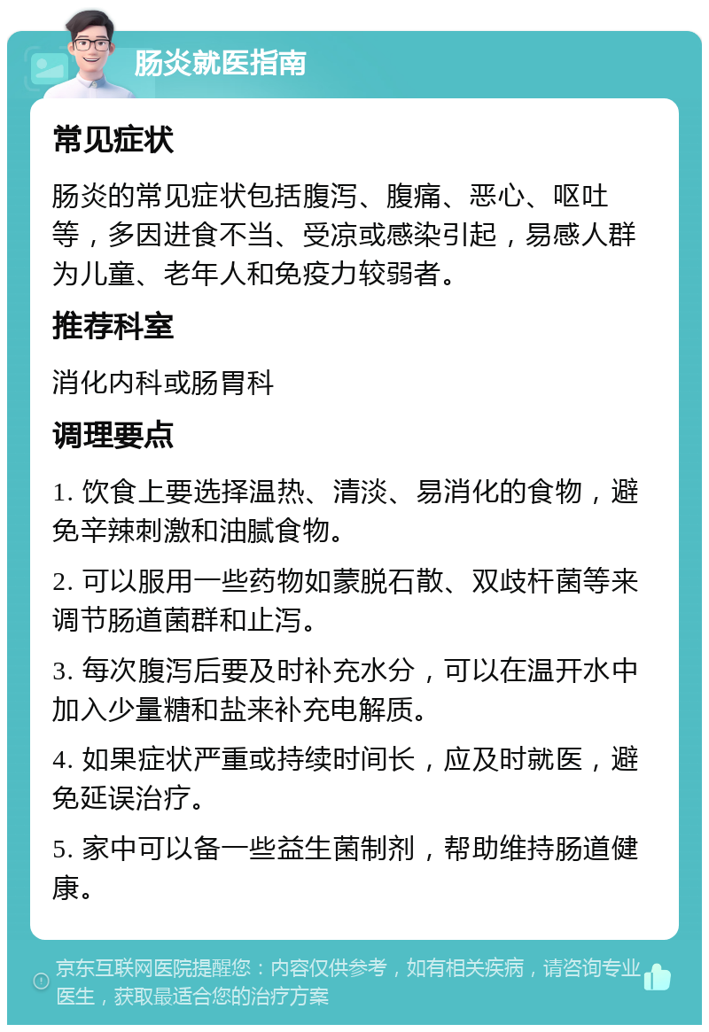 肠炎就医指南 常见症状 肠炎的常见症状包括腹泻、腹痛、恶心、呕吐等，多因进食不当、受凉或感染引起，易感人群为儿童、老年人和免疫力较弱者。 推荐科室 消化内科或肠胃科 调理要点 1. 饮食上要选择温热、清淡、易消化的食物，避免辛辣刺激和油腻食物。 2. 可以服用一些药物如蒙脱石散、双歧杆菌等来调节肠道菌群和止泻。 3. 每次腹泻后要及时补充水分，可以在温开水中加入少量糖和盐来补充电解质。 4. 如果症状严重或持续时间长，应及时就医，避免延误治疗。 5. 家中可以备一些益生菌制剂，帮助维持肠道健康。