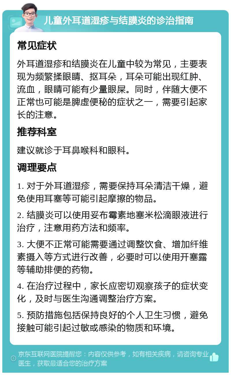 儿童外耳道湿疹与结膜炎的诊治指南 常见症状 外耳道湿疹和结膜炎在儿童中较为常见，主要表现为频繁揉眼睛、抠耳朵，耳朵可能出现红肿、流血，眼睛可能有少量眼屎。同时，伴随大便不正常也可能是脾虚便秘的症状之一，需要引起家长的注意。 推荐科室 建议就诊于耳鼻喉科和眼科。 调理要点 1. 对于外耳道湿疹，需要保持耳朵清洁干燥，避免使用耳塞等可能引起摩擦的物品。 2. 结膜炎可以使用妥布霉素地塞米松滴眼液进行治疗，注意用药方法和频率。 3. 大便不正常可能需要通过调整饮食、增加纤维素摄入等方式进行改善，必要时可以使用开塞露等辅助排便的药物。 4. 在治疗过程中，家长应密切观察孩子的症状变化，及时与医生沟通调整治疗方案。 5. 预防措施包括保持良好的个人卫生习惯，避免接触可能引起过敏或感染的物质和环境。