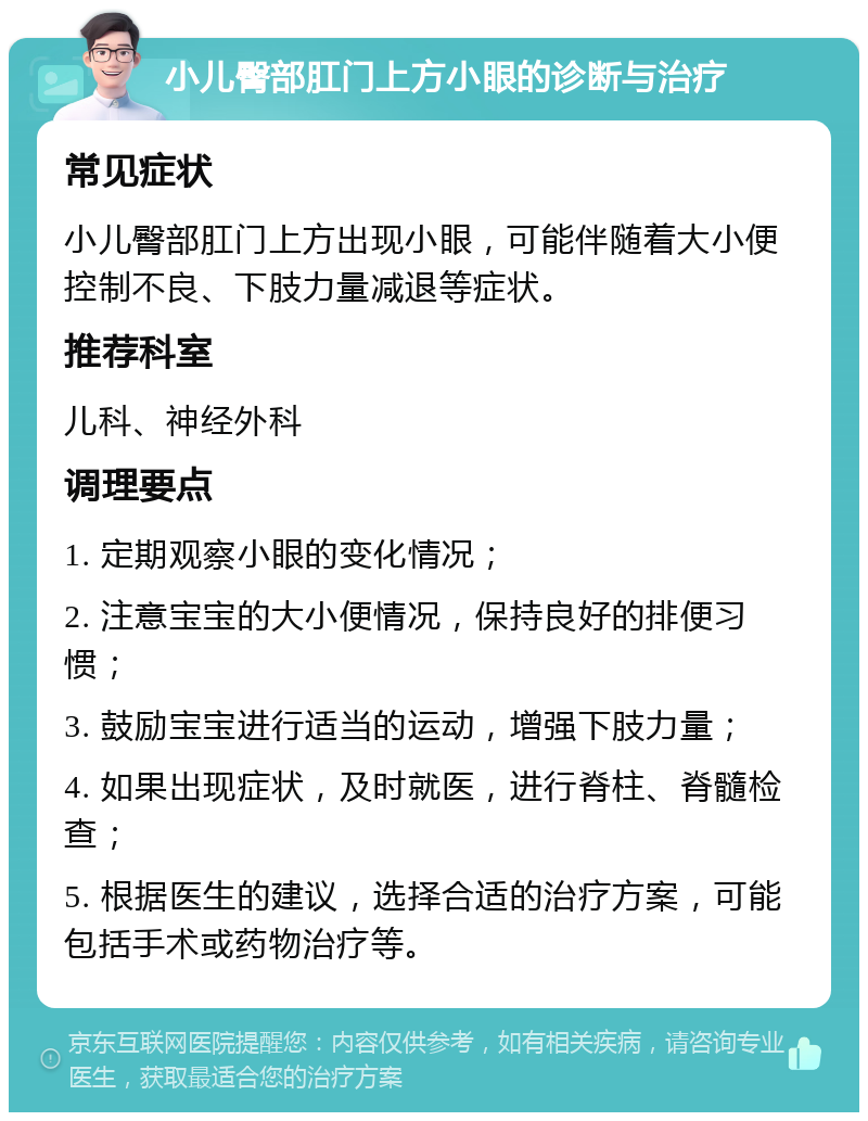 小儿臀部肛门上方小眼的诊断与治疗 常见症状 小儿臀部肛门上方出现小眼，可能伴随着大小便控制不良、下肢力量减退等症状。 推荐科室 儿科、神经外科 调理要点 1. 定期观察小眼的变化情况； 2. 注意宝宝的大小便情况，保持良好的排便习惯； 3. 鼓励宝宝进行适当的运动，增强下肢力量； 4. 如果出现症状，及时就医，进行脊柱、脊髓检查； 5. 根据医生的建议，选择合适的治疗方案，可能包括手术或药物治疗等。