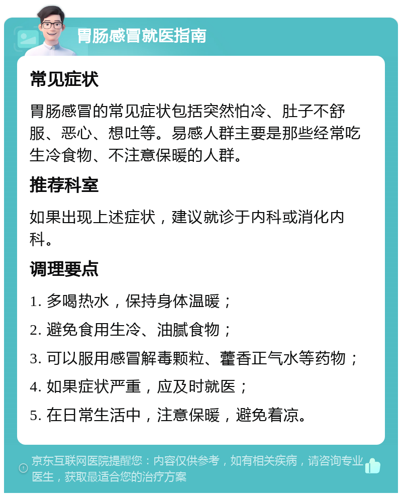 胃肠感冒就医指南 常见症状 胃肠感冒的常见症状包括突然怕冷、肚子不舒服、恶心、想吐等。易感人群主要是那些经常吃生冷食物、不注意保暖的人群。 推荐科室 如果出现上述症状，建议就诊于内科或消化内科。 调理要点 1. 多喝热水，保持身体温暖； 2. 避免食用生冷、油腻食物； 3. 可以服用感冒解毒颗粒、藿香正气水等药物； 4. 如果症状严重，应及时就医； 5. 在日常生活中，注意保暖，避免着凉。