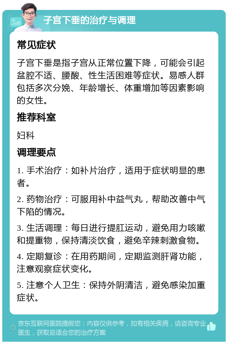 子宫下垂的治疗与调理 常见症状 子宫下垂是指子宫从正常位置下降，可能会引起盆腔不适、腰酸、性生活困难等症状。易感人群包括多次分娩、年龄增长、体重增加等因素影响的女性。 推荐科室 妇科 调理要点 1. 手术治疗：如补片治疗，适用于症状明显的患者。 2. 药物治疗：可服用补中益气丸，帮助改善中气下陷的情况。 3. 生活调理：每日进行提肛运动，避免用力咳嗽和提重物，保持清淡饮食，避免辛辣刺激食物。 4. 定期复诊：在用药期间，定期监测肝肾功能，注意观察症状变化。 5. 注意个人卫生：保持外阴清洁，避免感染加重症状。