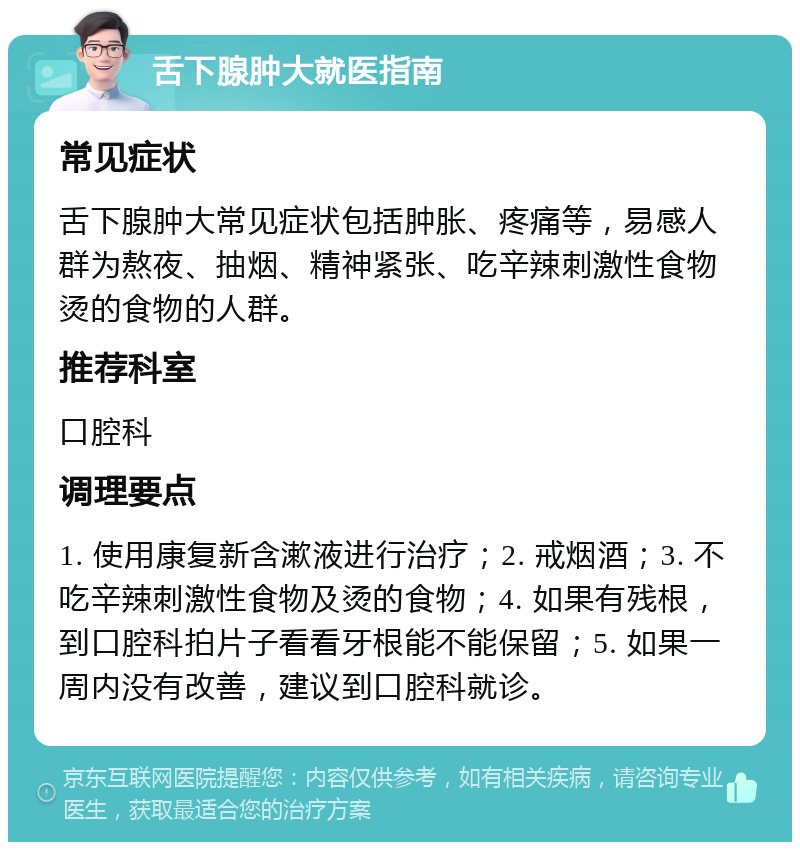 舌下腺肿大就医指南 常见症状 舌下腺肿大常见症状包括肿胀、疼痛等，易感人群为熬夜、抽烟、精神紧张、吃辛辣刺激性食物烫的食物的人群。 推荐科室 口腔科 调理要点 1. 使用康复新含漱液进行治疗；2. 戒烟酒；3. 不吃辛辣刺激性食物及烫的食物；4. 如果有残根，到口腔科拍片子看看牙根能不能保留；5. 如果一周内没有改善，建议到口腔科就诊。