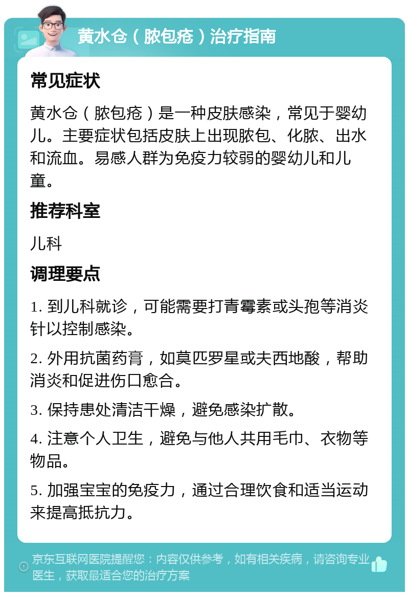 黄水仓（脓包疮）治疗指南 常见症状 黄水仓（脓包疮）是一种皮肤感染，常见于婴幼儿。主要症状包括皮肤上出现脓包、化脓、出水和流血。易感人群为免疫力较弱的婴幼儿和儿童。 推荐科室 儿科 调理要点 1. 到儿科就诊，可能需要打青霉素或头孢等消炎针以控制感染。 2. 外用抗菌药膏，如莫匹罗星或夫西地酸，帮助消炎和促进伤口愈合。 3. 保持患处清洁干燥，避免感染扩散。 4. 注意个人卫生，避免与他人共用毛巾、衣物等物品。 5. 加强宝宝的免疫力，通过合理饮食和适当运动来提高抵抗力。