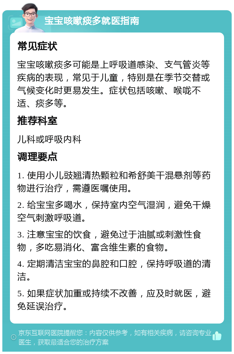 宝宝咳嗽痰多就医指南 常见症状 宝宝咳嗽痰多可能是上呼吸道感染、支气管炎等疾病的表现，常见于儿童，特别是在季节交替或气候变化时更易发生。症状包括咳嗽、喉咙不适、痰多等。 推荐科室 儿科或呼吸内科 调理要点 1. 使用小儿豉翘清热颗粒和希舒美干混悬剂等药物进行治疗，需遵医嘱使用。 2. 给宝宝多喝水，保持室内空气湿润，避免干燥空气刺激呼吸道。 3. 注意宝宝的饮食，避免过于油腻或刺激性食物，多吃易消化、富含维生素的食物。 4. 定期清洁宝宝的鼻腔和口腔，保持呼吸道的清洁。 5. 如果症状加重或持续不改善，应及时就医，避免延误治疗。