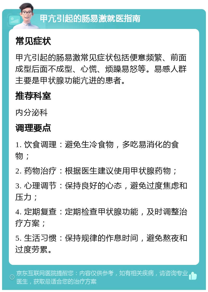 甲亢引起的肠易激就医指南 常见症状 甲亢引起的肠易激常见症状包括便意频繁、前面成型后面不成型、心慌、烦躁易怒等。易感人群主要是甲状腺功能亢进的患者。 推荐科室 内分泌科 调理要点 1. 饮食调理：避免生冷食物，多吃易消化的食物； 2. 药物治疗：根据医生建议使用甲状腺药物； 3. 心理调节：保持良好的心态，避免过度焦虑和压力； 4. 定期复查：定期检查甲状腺功能，及时调整治疗方案； 5. 生活习惯：保持规律的作息时间，避免熬夜和过度劳累。