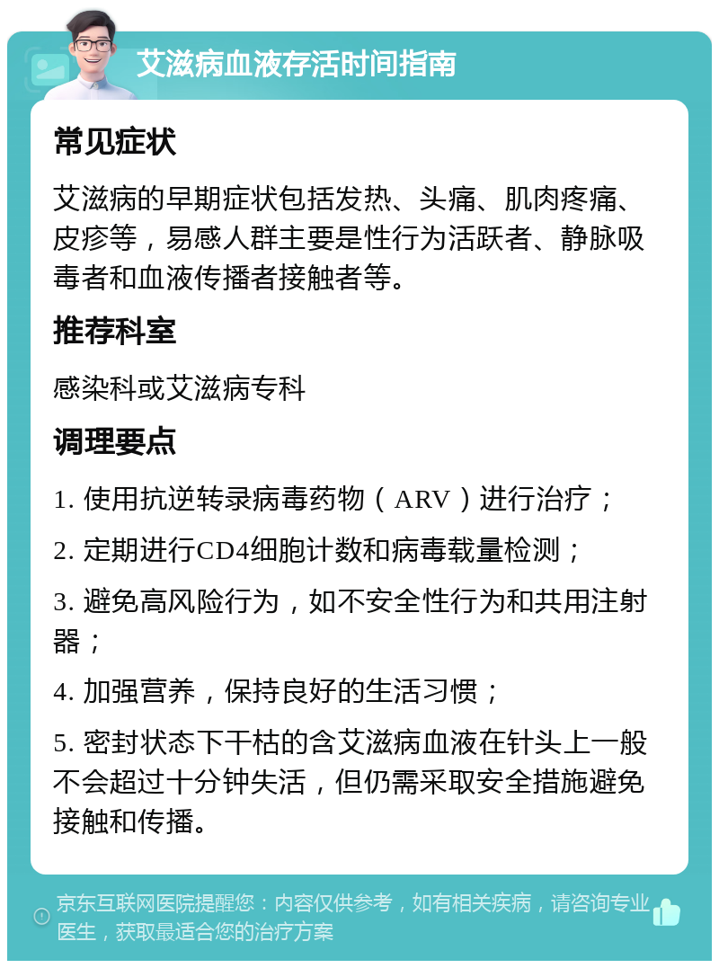 艾滋病血液存活时间指南 常见症状 艾滋病的早期症状包括发热、头痛、肌肉疼痛、皮疹等，易感人群主要是性行为活跃者、静脉吸毒者和血液传播者接触者等。 推荐科室 感染科或艾滋病专科 调理要点 1. 使用抗逆转录病毒药物（ARV）进行治疗； 2. 定期进行CD4细胞计数和病毒载量检测； 3. 避免高风险行为，如不安全性行为和共用注射器； 4. 加强营养，保持良好的生活习惯； 5. 密封状态下干枯的含艾滋病血液在针头上一般不会超过十分钟失活，但仍需采取安全措施避免接触和传播。