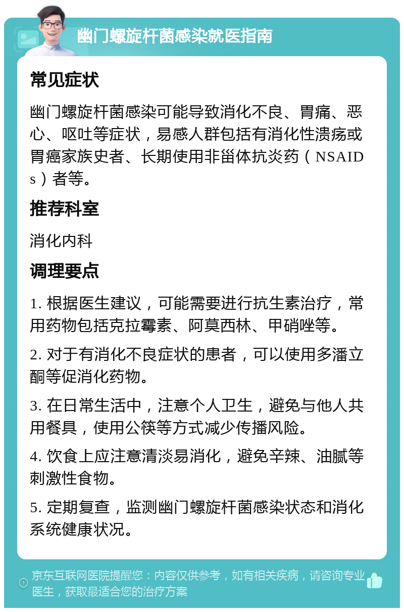 幽门螺旋杆菌感染就医指南 常见症状 幽门螺旋杆菌感染可能导致消化不良、胃痛、恶心、呕吐等症状，易感人群包括有消化性溃疡或胃癌家族史者、长期使用非甾体抗炎药（NSAIDs）者等。 推荐科室 消化内科 调理要点 1. 根据医生建议，可能需要进行抗生素治疗，常用药物包括克拉霉素、阿莫西林、甲硝唑等。 2. 对于有消化不良症状的患者，可以使用多潘立酮等促消化药物。 3. 在日常生活中，注意个人卫生，避免与他人共用餐具，使用公筷等方式减少传播风险。 4. 饮食上应注意清淡易消化，避免辛辣、油腻等刺激性食物。 5. 定期复查，监测幽门螺旋杆菌感染状态和消化系统健康状况。