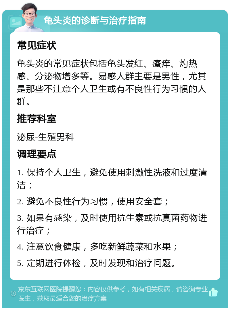 龟头炎的诊断与治疗指南 常见症状 龟头炎的常见症状包括龟头发红、瘙痒、灼热感、分泌物增多等。易感人群主要是男性，尤其是那些不注意个人卫生或有不良性行为习惯的人群。 推荐科室 泌尿-生殖男科 调理要点 1. 保持个人卫生，避免使用刺激性洗液和过度清洁； 2. 避免不良性行为习惯，使用安全套； 3. 如果有感染，及时使用抗生素或抗真菌药物进行治疗； 4. 注意饮食健康，多吃新鲜蔬菜和水果； 5. 定期进行体检，及时发现和治疗问题。