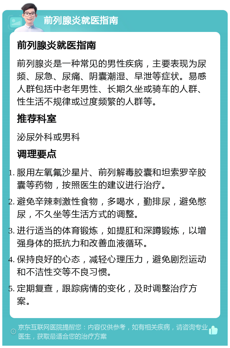 前列腺炎就医指南 前列腺炎就医指南 前列腺炎是一种常见的男性疾病，主要表现为尿频、尿急、尿痛、阴囊潮湿、早泄等症状。易感人群包括中老年男性、长期久坐或骑车的人群、性生活不规律或过度频繁的人群等。 推荐科室 泌尿外科或男科 调理要点 服用左氧氟沙星片、前列解毒胶囊和坦索罗辛胶囊等药物，按照医生的建议进行治疗。 避免辛辣刺激性食物，多喝水，勤排尿，避免憋尿，不久坐等生活方式的调整。 进行适当的体育锻炼，如提肛和深蹲锻炼，以增强身体的抵抗力和改善血液循环。 保持良好的心态，减轻心理压力，避免剧烈运动和不洁性交等不良习惯。 定期复查，跟踪病情的变化，及时调整治疗方案。