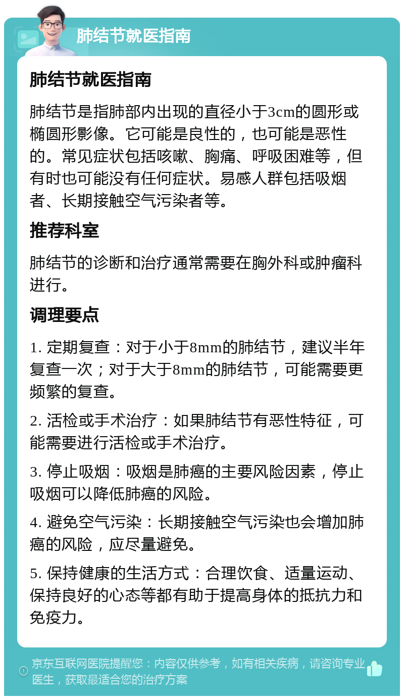 肺结节就医指南 肺结节就医指南 肺结节是指肺部内出现的直径小于3cm的圆形或椭圆形影像。它可能是良性的，也可能是恶性的。常见症状包括咳嗽、胸痛、呼吸困难等，但有时也可能没有任何症状。易感人群包括吸烟者、长期接触空气污染者等。 推荐科室 肺结节的诊断和治疗通常需要在胸外科或肿瘤科进行。 调理要点 1. 定期复查：对于小于8mm的肺结节，建议半年复查一次；对于大于8mm的肺结节，可能需要更频繁的复查。 2. 活检或手术治疗：如果肺结节有恶性特征，可能需要进行活检或手术治疗。 3. 停止吸烟：吸烟是肺癌的主要风险因素，停止吸烟可以降低肺癌的风险。 4. 避免空气污染：长期接触空气污染也会增加肺癌的风险，应尽量避免。 5. 保持健康的生活方式：合理饮食、适量运动、保持良好的心态等都有助于提高身体的抵抗力和免疫力。