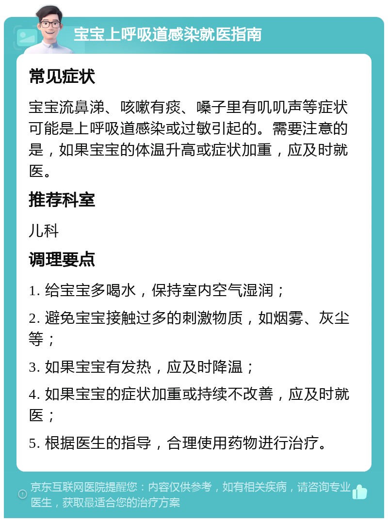 宝宝上呼吸道感染就医指南 常见症状 宝宝流鼻涕、咳嗽有痰、嗓子里有叽叽声等症状可能是上呼吸道感染或过敏引起的。需要注意的是，如果宝宝的体温升高或症状加重，应及时就医。 推荐科室 儿科 调理要点 1. 给宝宝多喝水，保持室内空气湿润； 2. 避免宝宝接触过多的刺激物质，如烟雾、灰尘等； 3. 如果宝宝有发热，应及时降温； 4. 如果宝宝的症状加重或持续不改善，应及时就医； 5. 根据医生的指导，合理使用药物进行治疗。