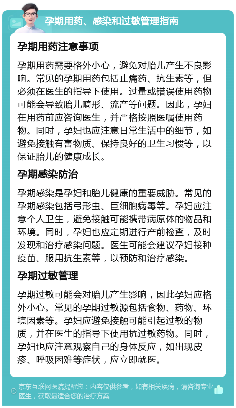 孕期用药、感染和过敏管理指南 孕期用药注意事项 孕期用药需要格外小心，避免对胎儿产生不良影响。常见的孕期用药包括止痛药、抗生素等，但必须在医生的指导下使用。过量或错误使用药物可能会导致胎儿畸形、流产等问题。因此，孕妇在用药前应咨询医生，并严格按照医嘱使用药物。同时，孕妇也应注意日常生活中的细节，如避免接触有害物质、保持良好的卫生习惯等，以保证胎儿的健康成长。 孕期感染防治 孕期感染是孕妇和胎儿健康的重要威胁。常见的孕期感染包括弓形虫、巨细胞病毒等。孕妇应注意个人卫生，避免接触可能携带病原体的物品和环境。同时，孕妇也应定期进行产前检查，及时发现和治疗感染问题。医生可能会建议孕妇接种疫苗、服用抗生素等，以预防和治疗感染。 孕期过敏管理 孕期过敏可能会对胎儿产生影响，因此孕妇应格外小心。常见的孕期过敏源包括食物、药物、环境因素等。孕妇应避免接触可能引起过敏的物质，并在医生的指导下使用抗过敏药物。同时，孕妇也应注意观察自己的身体反应，如出现皮疹、呼吸困难等症状，应立即就医。