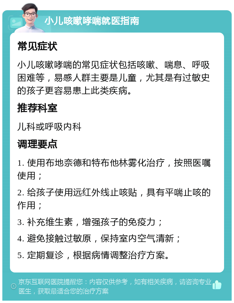 小儿咳嗽哮喘就医指南 常见症状 小儿咳嗽哮喘的常见症状包括咳嗽、喘息、呼吸困难等，易感人群主要是儿童，尤其是有过敏史的孩子更容易患上此类疾病。 推荐科室 儿科或呼吸内科 调理要点 1. 使用布地奈德和特布他林雾化治疗，按照医嘱使用； 2. 给孩子使用远红外线止咳贴，具有平喘止咳的作用； 3. 补充维生素，增强孩子的免疫力； 4. 避免接触过敏原，保持室内空气清新； 5. 定期复诊，根据病情调整治疗方案。