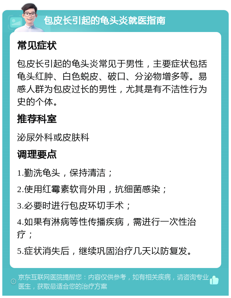 包皮长引起的龟头炎就医指南 常见症状 包皮长引起的龟头炎常见于男性，主要症状包括龟头红肿、白色蜕皮、破口、分泌物增多等。易感人群为包皮过长的男性，尤其是有不洁性行为史的个体。 推荐科室 泌尿外科或皮肤科 调理要点 1.勤洗龟头，保持清洁； 2.使用红霉素软膏外用，抗细菌感染； 3.必要时进行包皮环切手术； 4.如果有淋病等性传播疾病，需进行一次性治疗； 5.症状消失后，继续巩固治疗几天以防复发。