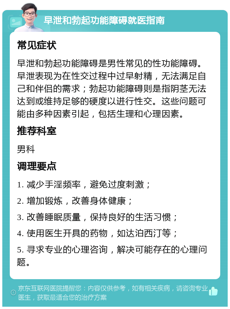 早泄和勃起功能障碍就医指南 常见症状 早泄和勃起功能障碍是男性常见的性功能障碍。早泄表现为在性交过程中过早射精，无法满足自己和伴侣的需求；勃起功能障碍则是指阴茎无法达到或维持足够的硬度以进行性交。这些问题可能由多种因素引起，包括生理和心理因素。 推荐科室 男科 调理要点 1. 减少手淫频率，避免过度刺激； 2. 增加锻炼，改善身体健康； 3. 改善睡眠质量，保持良好的生活习惯； 4. 使用医生开具的药物，如达泊西汀等； 5. 寻求专业的心理咨询，解决可能存在的心理问题。