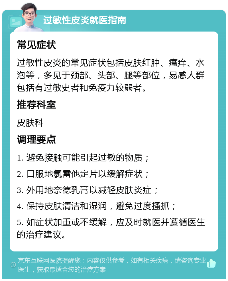 过敏性皮炎就医指南 常见症状 过敏性皮炎的常见症状包括皮肤红肿、瘙痒、水泡等，多见于颈部、头部、腿等部位，易感人群包括有过敏史者和免疫力较弱者。 推荐科室 皮肤科 调理要点 1. 避免接触可能引起过敏的物质； 2. 口服地氯雷他定片以缓解症状； 3. 外用地奈德乳膏以减轻皮肤炎症； 4. 保持皮肤清洁和湿润，避免过度搔抓； 5. 如症状加重或不缓解，应及时就医并遵循医生的治疗建议。