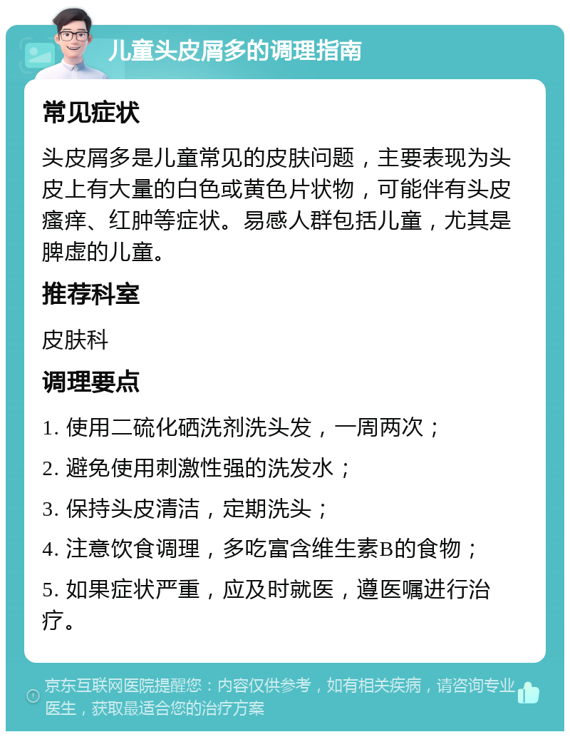 儿童头皮屑多的调理指南 常见症状 头皮屑多是儿童常见的皮肤问题，主要表现为头皮上有大量的白色或黄色片状物，可能伴有头皮瘙痒、红肿等症状。易感人群包括儿童，尤其是脾虚的儿童。 推荐科室 皮肤科 调理要点 1. 使用二硫化硒洗剂洗头发，一周两次； 2. 避免使用刺激性强的洗发水； 3. 保持头皮清洁，定期洗头； 4. 注意饮食调理，多吃富含维生素B的食物； 5. 如果症状严重，应及时就医，遵医嘱进行治疗。