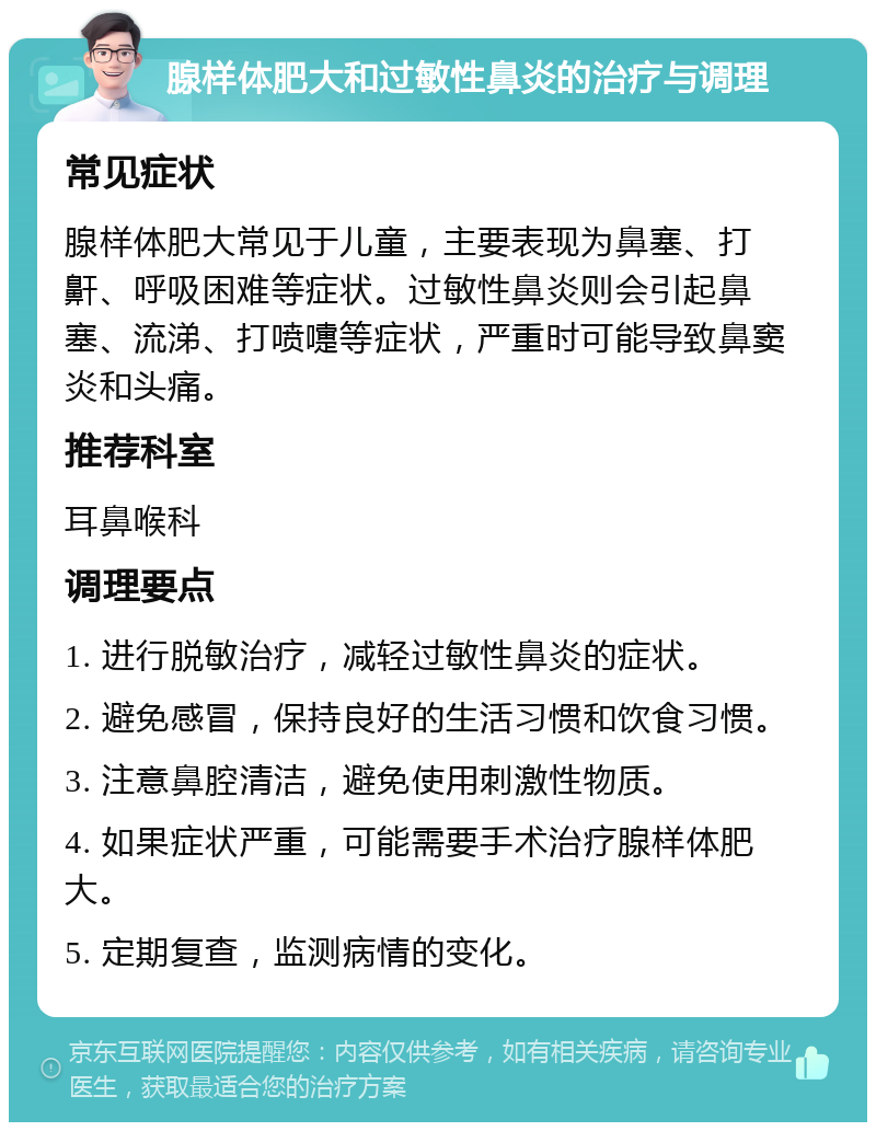 腺样体肥大和过敏性鼻炎的治疗与调理 常见症状 腺样体肥大常见于儿童，主要表现为鼻塞、打鼾、呼吸困难等症状。过敏性鼻炎则会引起鼻塞、流涕、打喷嚏等症状，严重时可能导致鼻窦炎和头痛。 推荐科室 耳鼻喉科 调理要点 1. 进行脱敏治疗，减轻过敏性鼻炎的症状。 2. 避免感冒，保持良好的生活习惯和饮食习惯。 3. 注意鼻腔清洁，避免使用刺激性物质。 4. 如果症状严重，可能需要手术治疗腺样体肥大。 5. 定期复查，监测病情的变化。