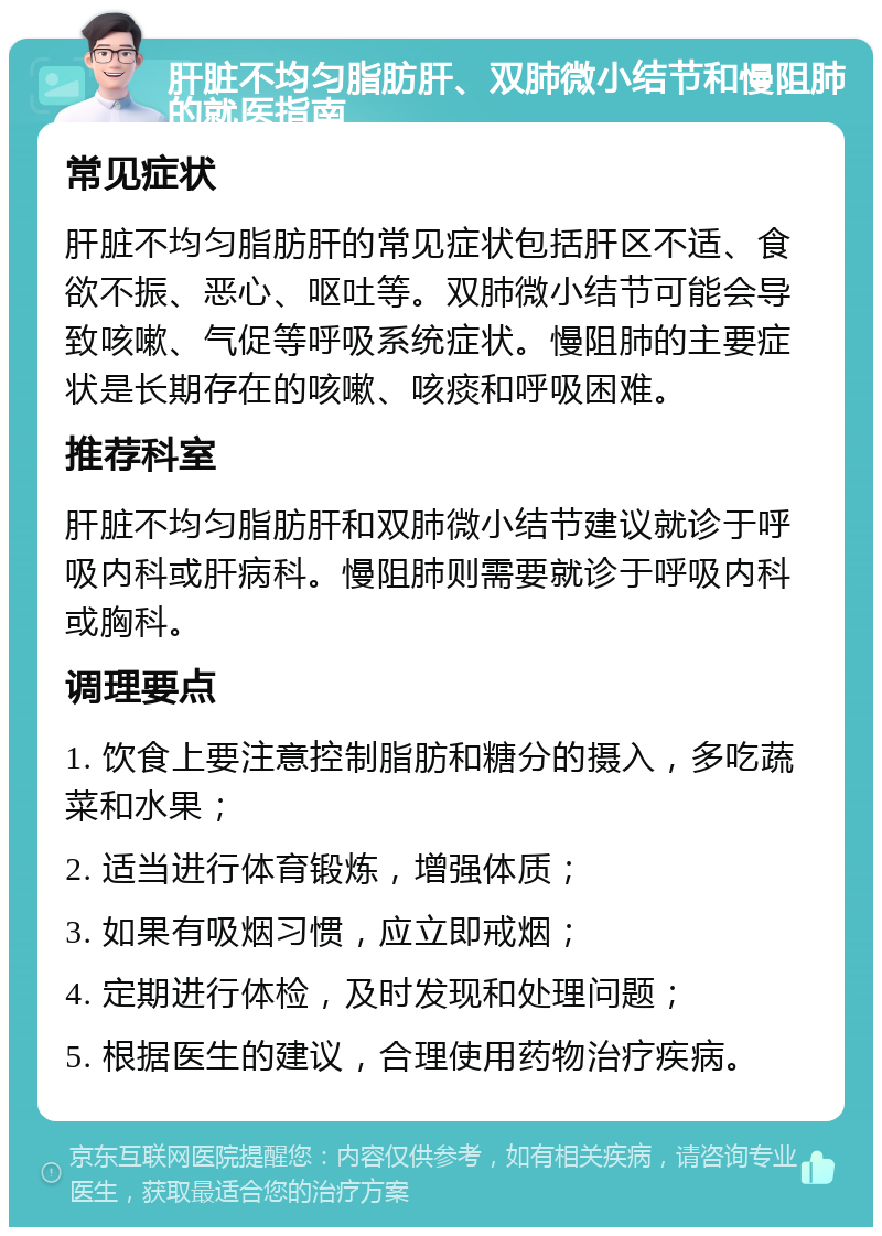 肝脏不均匀脂肪肝、双肺微小结节和慢阻肺的就医指南 常见症状 肝脏不均匀脂肪肝的常见症状包括肝区不适、食欲不振、恶心、呕吐等。双肺微小结节可能会导致咳嗽、气促等呼吸系统症状。慢阻肺的主要症状是长期存在的咳嗽、咳痰和呼吸困难。 推荐科室 肝脏不均匀脂肪肝和双肺微小结节建议就诊于呼吸内科或肝病科。慢阻肺则需要就诊于呼吸内科或胸科。 调理要点 1. 饮食上要注意控制脂肪和糖分的摄入，多吃蔬菜和水果； 2. 适当进行体育锻炼，增强体质； 3. 如果有吸烟习惯，应立即戒烟； 4. 定期进行体检，及时发现和处理问题； 5. 根据医生的建议，合理使用药物治疗疾病。