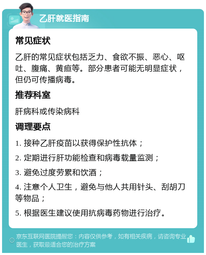 乙肝就医指南 常见症状 乙肝的常见症状包括乏力、食欲不振、恶心、呕吐、腹痛、黄疸等。部分患者可能无明显症状，但仍可传播病毒。 推荐科室 肝病科或传染病科 调理要点 1. 接种乙肝疫苗以获得保护性抗体； 2. 定期进行肝功能检查和病毒载量监测； 3. 避免过度劳累和饮酒； 4. 注意个人卫生，避免与他人共用针头、刮胡刀等物品； 5. 根据医生建议使用抗病毒药物进行治疗。