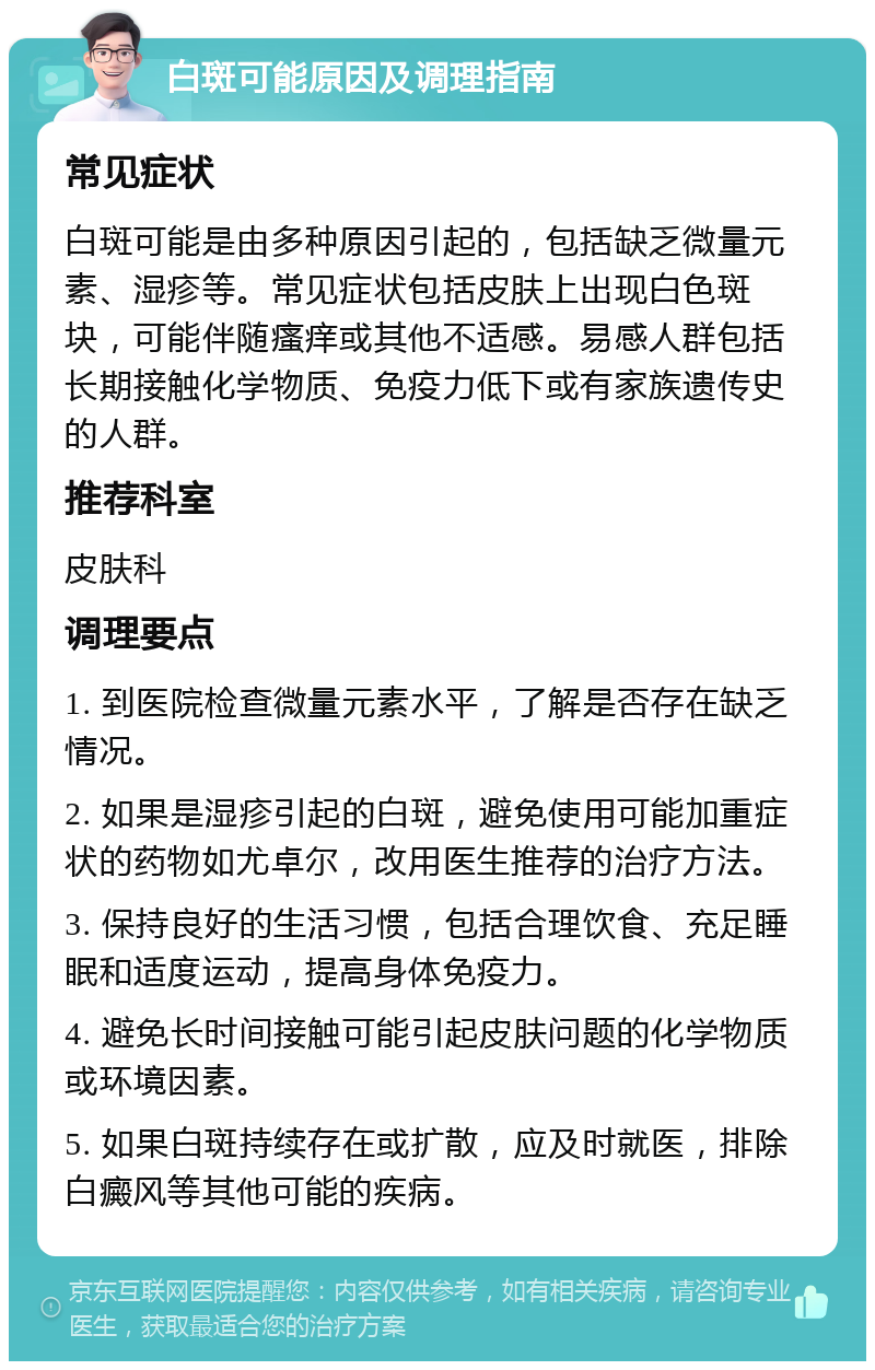 白斑可能原因及调理指南 常见症状 白斑可能是由多种原因引起的，包括缺乏微量元素、湿疹等。常见症状包括皮肤上出现白色斑块，可能伴随瘙痒或其他不适感。易感人群包括长期接触化学物质、免疫力低下或有家族遗传史的人群。 推荐科室 皮肤科 调理要点 1. 到医院检查微量元素水平，了解是否存在缺乏情况。 2. 如果是湿疹引起的白斑，避免使用可能加重症状的药物如尤卓尔，改用医生推荐的治疗方法。 3. 保持良好的生活习惯，包括合理饮食、充足睡眠和适度运动，提高身体免疫力。 4. 避免长时间接触可能引起皮肤问题的化学物质或环境因素。 5. 如果白斑持续存在或扩散，应及时就医，排除白癜风等其他可能的疾病。