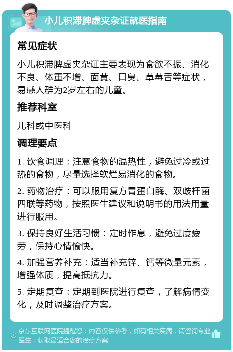 小儿积滞脾虚夹杂证就医指南 常见症状 小儿积滞脾虚夹杂证主要表现为食欲不振、消化不良、体重不增、面黄、口臭、草莓舌等症状，易感人群为2岁左右的儿童。 推荐科室 儿科或中医科 调理要点 1. 饮食调理：注意食物的温热性，避免过冷或过热的食物，尽量选择软烂易消化的食物。 2. 药物治疗：可以服用复方胃蛋白酶、双歧杆菌四联等药物，按照医生建议和说明书的用法用量进行服用。 3. 保持良好生活习惯：定时作息，避免过度疲劳，保持心情愉快。 4. 加强营养补充：适当补充锌、钙等微量元素，增强体质，提高抵抗力。 5. 定期复查：定期到医院进行复查，了解病情变化，及时调整治疗方案。