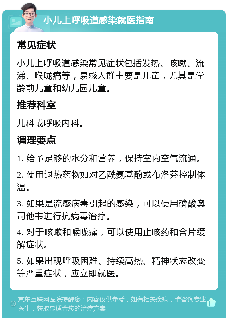 小儿上呼吸道感染就医指南 常见症状 小儿上呼吸道感染常见症状包括发热、咳嗽、流涕、喉咙痛等，易感人群主要是儿童，尤其是学龄前儿童和幼儿园儿童。 推荐科室 儿科或呼吸内科。 调理要点 1. 给予足够的水分和营养，保持室内空气流通。 2. 使用退热药物如对乙酰氨基酚或布洛芬控制体温。 3. 如果是流感病毒引起的感染，可以使用磷酸奥司他韦进行抗病毒治疗。 4. 对于咳嗽和喉咙痛，可以使用止咳药和含片缓解症状。 5. 如果出现呼吸困难、持续高热、精神状态改变等严重症状，应立即就医。