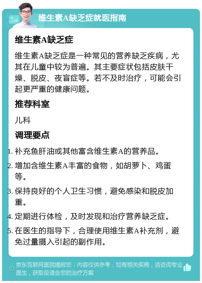 维生素A缺乏症就医指南 维生素A缺乏症 维生素A缺乏症是一种常见的营养缺乏疾病，尤其在儿童中较为普遍。其主要症状包括皮肤干燥、脱皮、夜盲症等。若不及时治疗，可能会引起更严重的健康问题。 推荐科室 儿科 调理要点 补充鱼肝油或其他富含维生素A的营养品。 增加含维生素A丰富的食物，如胡萝卜、鸡蛋等。 保持良好的个人卫生习惯，避免感染和脱皮加重。 定期进行体检，及时发现和治疗营养缺乏症。 在医生的指导下，合理使用维生素A补充剂，避免过量摄入引起的副作用。